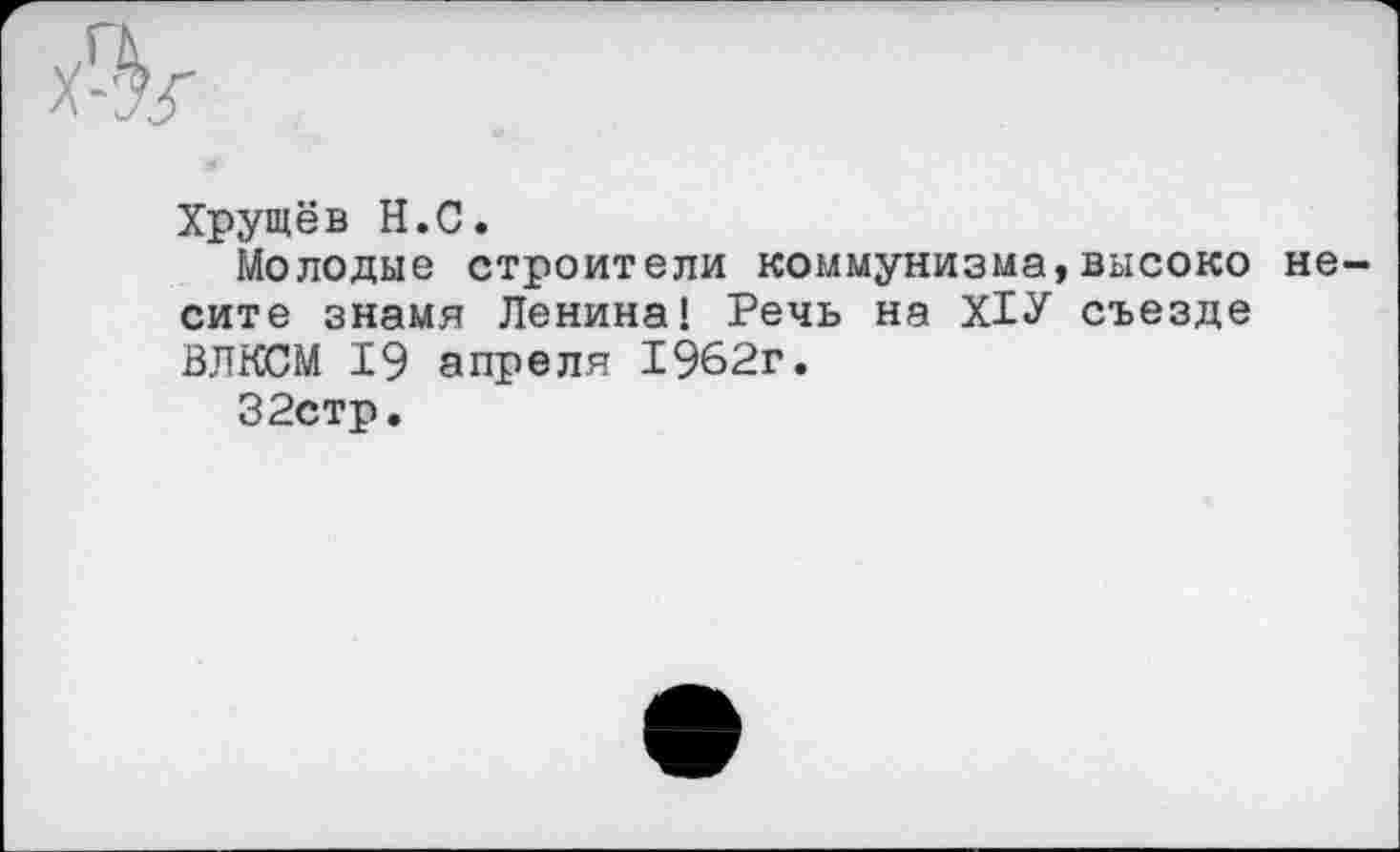 ﻿Хрущёв Н.С.
Молодые строители коммунизма,высоко несите знамя Ленина! Речь на Х1У съезде ВЛКСМ 19 апреля 1962г.
32стр.